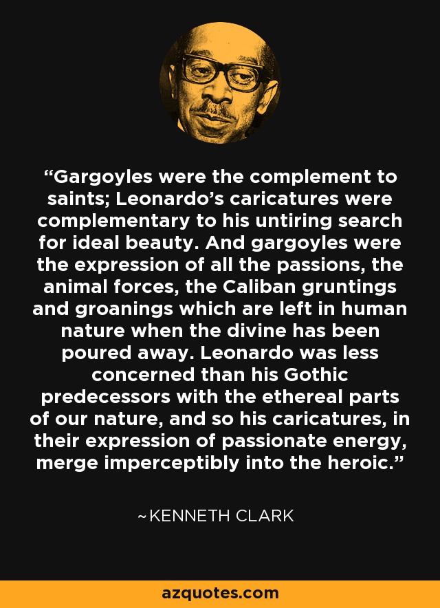 Gargoyles were the complement to saints; Leonardo's caricatures were complementary to his untiring search for ideal beauty. And gargoyles were the expression of all the passions, the animal forces, the Caliban gruntings and groanings which are left in human nature when the divine has been poured away. Leonardo was less concerned than his Gothic predecessors with the ethereal parts of our nature, and so his caricatures, in their expression of passionate energy, merge imperceptibly into the heroic. - Kenneth Clark