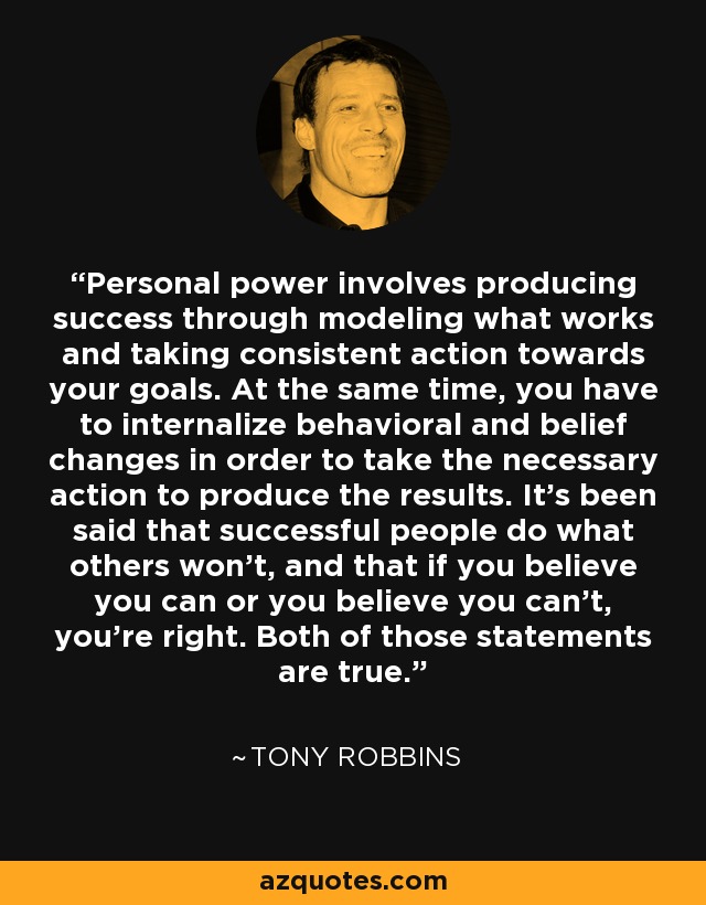 Personal power involves producing success through modeling what works and taking consistent action towards your goals. At the same time, you have to internalize behavioral and belief changes in order to take the necessary action to produce the results. It's been said that successful people do what others won't, and that if you believe you can or you believe you can't, you're right. Both of those statements are true. - Tony Robbins