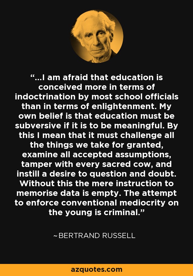 ...I am afraid that education is conceived more in terms of indoctrination by most school officials than in terms of enlightenment. My own belief is that education must be subversive if it is to be meaningful. By this I mean that it must challenge all the things we take for granted, examine all accepted assumptions, tamper with every sacred cow, and instill a desire to question and doubt. Without this the mere instruction to memorise data is empty. The attempt to enforce conventional mediocrity on the young is criminal. - Bertrand Russell