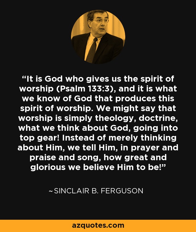 It is God who gives us the spirit of worship (Psalm 133:3), and it is what we know of God that produces this spirit of worship. We might say that worship is simply theology, doctrine, what we think about God, going into top gear! Instead of merely thinking about Him, we tell Him, in prayer and praise and song, how great and glorious we believe Him to be! - Sinclair B. Ferguson