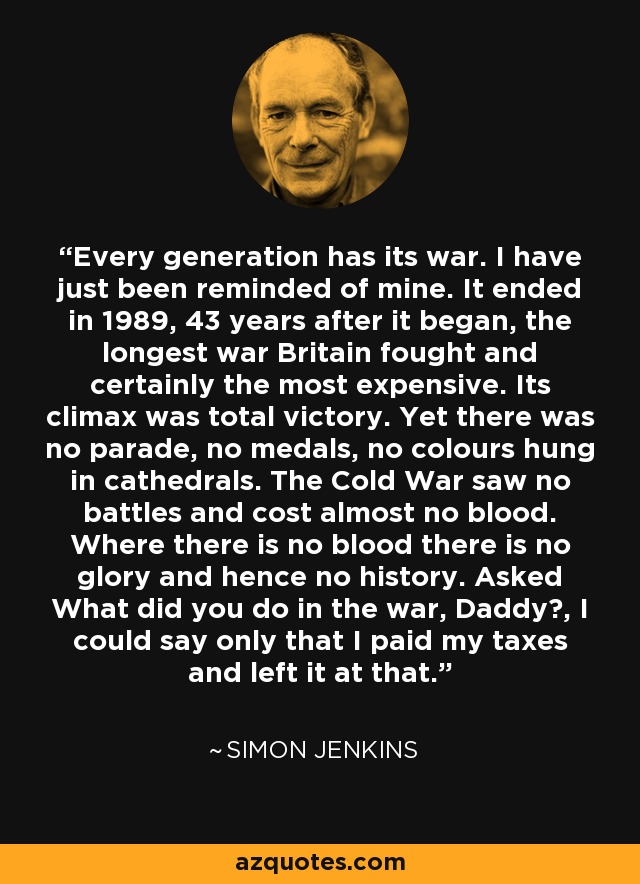 Every generation has its war. I have just been reminded of mine. It ended in 1989, 43 years after it began, the longest war Britain fought and certainly the most expensive. Its climax was total victory. Yet there was no parade, no medals, no colours hung in cathedrals. The Cold War saw no battles and cost almost no blood. Where there is no blood there is no glory and hence no history. Asked What did you do in the war, Daddy?, I could say only that I paid my taxes and left it at that. - Simon Jenkins