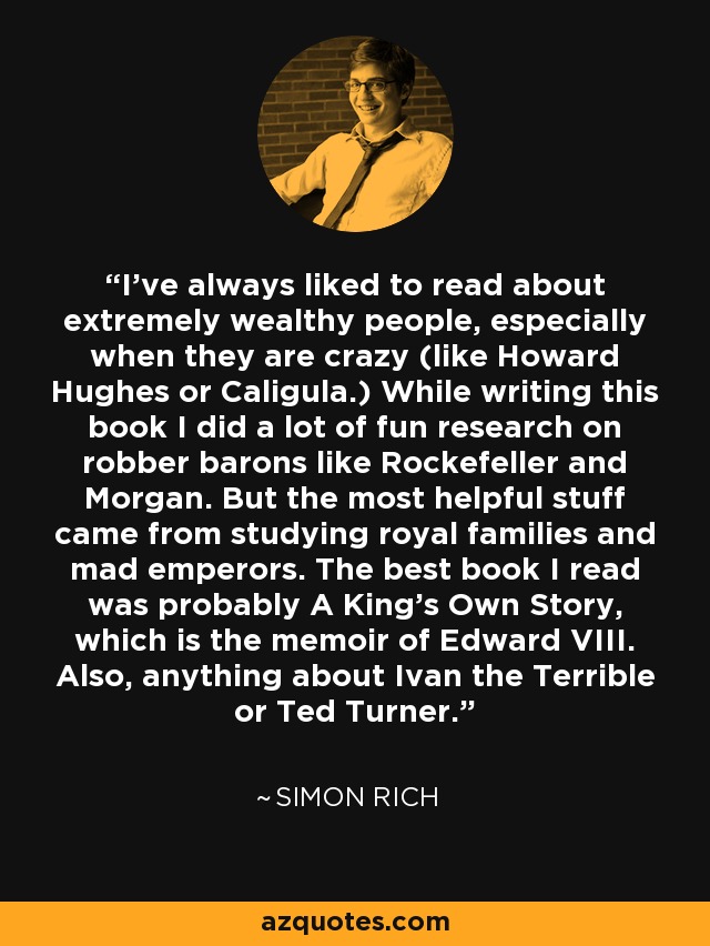 I’ve always liked to read about extremely wealthy people, especially when they are crazy (like Howard Hughes or Caligula.) While writing this book I did a lot of fun research on robber barons like Rockefeller and Morgan. But the most helpful stuff came from studying royal families and mad emperors. The best book I read was probably A King’s Own Story, which is the memoir of Edward VIII. Also, anything about Ivan the Terrible or Ted Turner. - Simon Rich