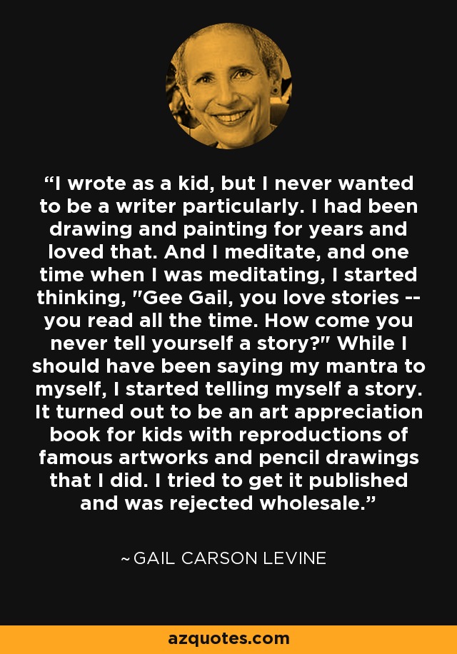 I wrote as a kid, but I never wanted to be a writer particularly. I had been drawing and painting for years and loved that. And I meditate, and one time when I was meditating, I started thinking, 