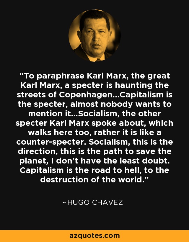 To paraphrase Karl Marx, the great Karl Marx, a specter is haunting the streets of Copenhagen...Capitalism is the specter, almost nobody wants to mention it...Socialism, the other specter Karl Marx spoke about, which walks here too, rather it is like a counter-specter. Socialism, this is the direction, this is the path to save the planet, I don't have the least doubt. Capitalism is the road to hell, to the destruction of the world. - Hugo Chavez
