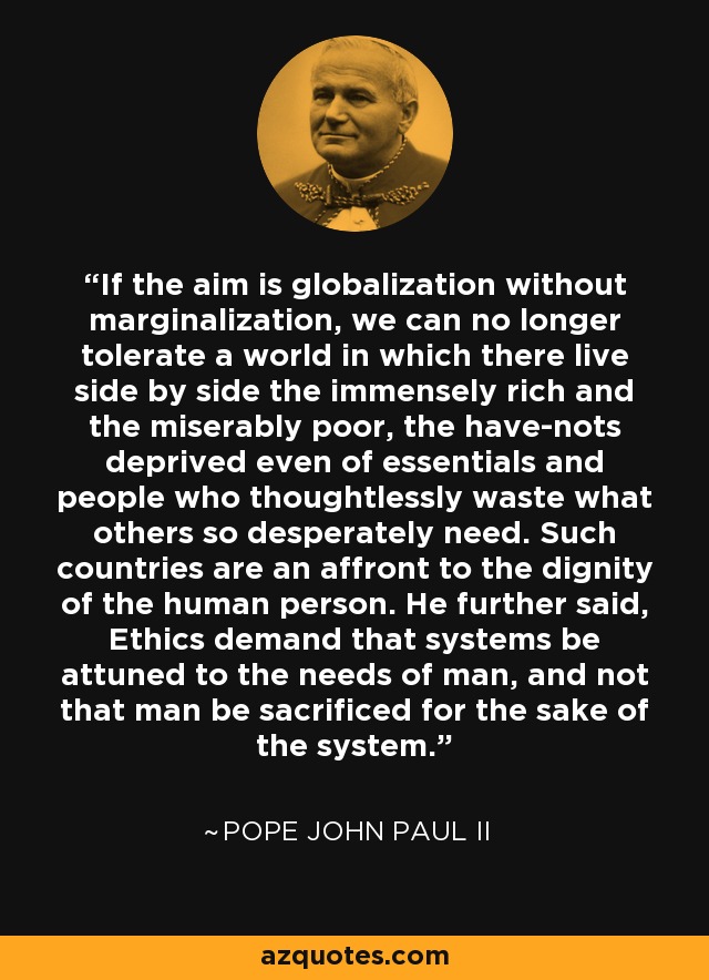 If the aim is globalization without marginalization, we can no longer tolerate a world in which there live side by side the immensely rich and the miserably poor, the have-nots deprived even of essentials and people who thoughtlessly waste what others so desperately need. Such countries are an affront to the dignity of the human person. He further said, Ethics demand that systems be attuned to the needs of man, and not that man be sacrificed for the sake of the system. - Pope John Paul II