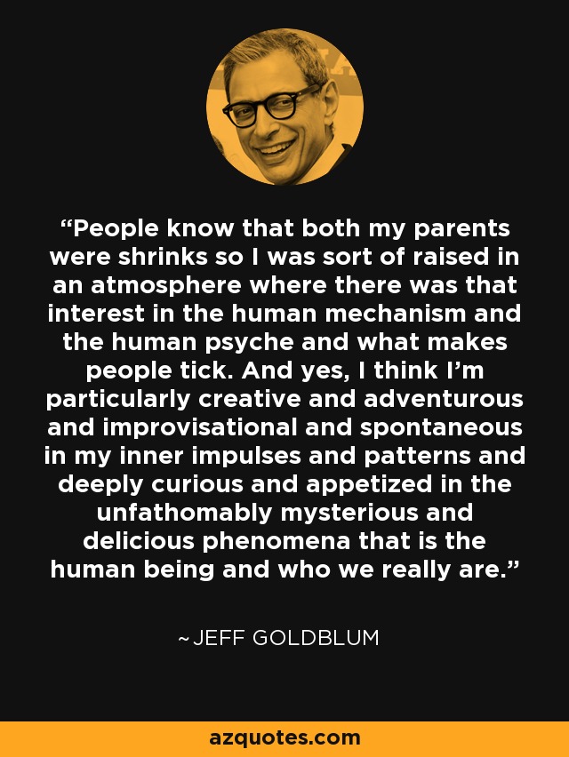 People know that both my parents were shrinks so I was sort of raised in an atmosphere where there was that interest in the human mechanism and the human psyche and what makes people tick. And yes, I think I'm particularly creative and adventurous and improvisational and spontaneous in my inner impulses and patterns and deeply curious and appetized in the unfathomably mysterious and delicious phenomena that is the human being and who we really are. - Jeff Goldblum