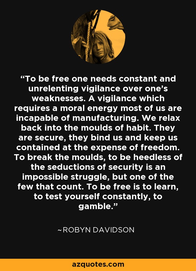 To be free one needs constant and unrelenting vigilance over one's weaknesses. A vigilance which requires a moral energy most of us are incapable of manufacturing. We relax back into the moulds of habit. They are secure, they bind us and keep us contained at the expense of freedom. To break the moulds, to be heedless of the seductions of security is an impossible struggle, but one of the few that count. To be free is to learn, to test yourself constantly, to gamble. - Robyn Davidson