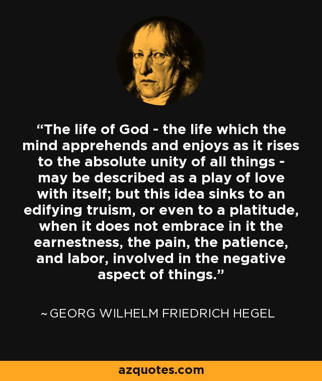 The life of God - the life which the mind apprehends and enjoys as it rises to the absolute unity of all things - may be described as a play of love with itself; but this idea sinks to an edifying truism, or even to a platitude, when it does not embrace in it the earnestness, the pain, the patience, and labor, involved in the negative aspect of things. - Georg Wilhelm Friedrich Hegel