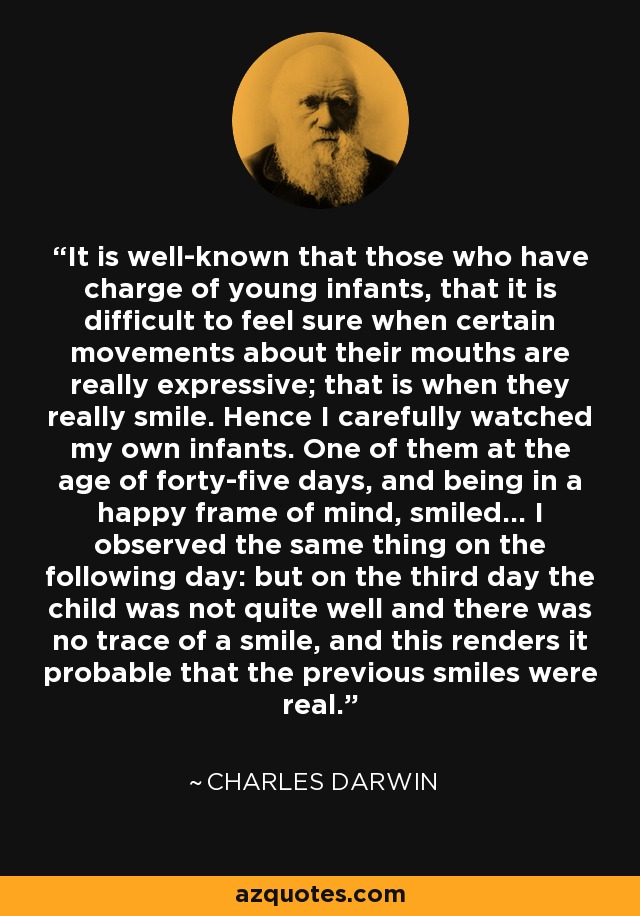 It is well-known that those who have charge of young infants, that it is difficult to feel sure when certain movements about their mouths are really expressive; that is when they really smile. Hence I carefully watched my own infants. One of them at the age of forty-five days, and being in a happy frame of mind, smiled... I observed the same thing on the following day: but on the third day the child was not quite well and there was no trace of a smile, and this renders it probable that the previous smiles were real. - Charles Darwin