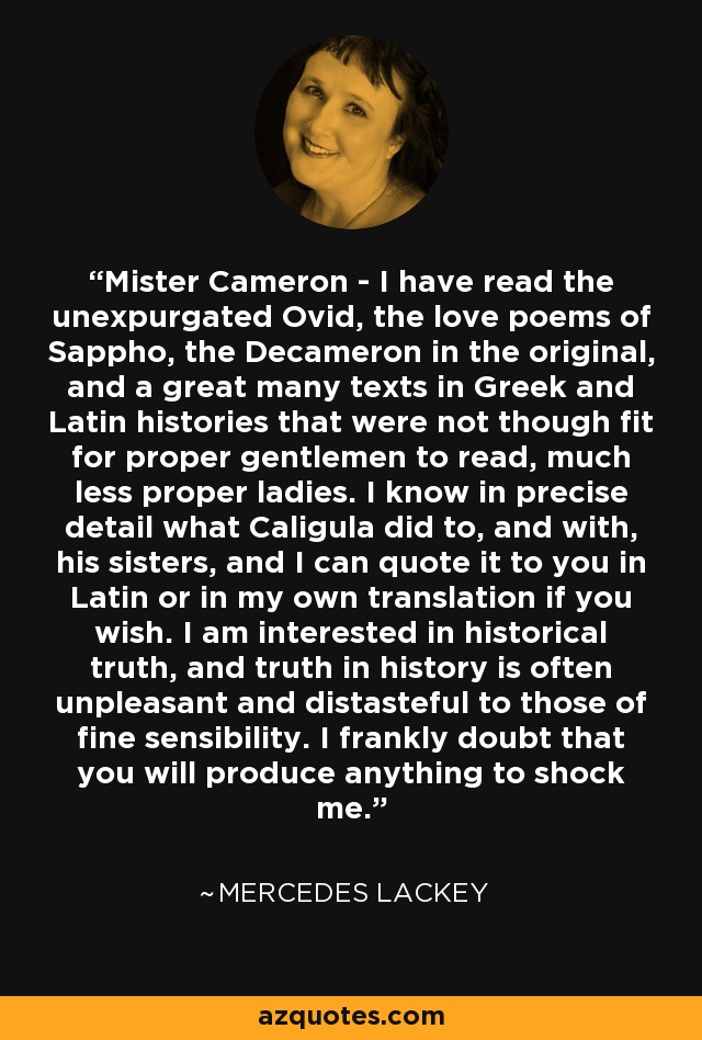 Mister Cameron - I have read the unexpurgated Ovid, the love poems of Sappho, the Decameron in the original, and a great many texts in Greek and Latin histories that were not though fit for proper gentlemen to read, much less proper ladies. I know in precise detail what Caligula did to, and with, his sisters, and I can quote it to you in Latin or in my own translation if you wish. I am interested in historical truth, and truth in history is often unpleasant and distasteful to those of fine sensibility. I frankly doubt that you will produce anything to shock me. - Mercedes Lackey