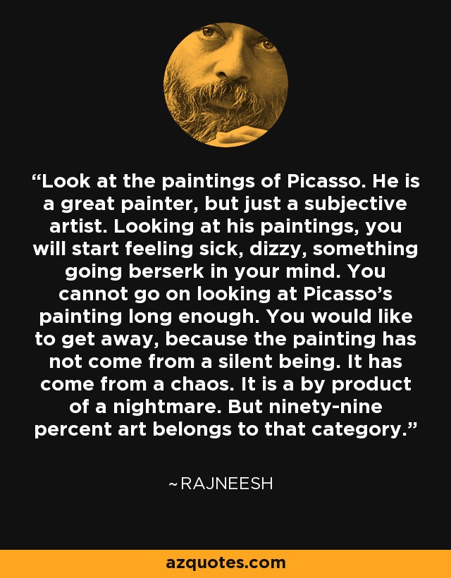 Look at the paintings of Picasso. He is a great painter, but just a subjective artist. Looking at his paintings, you will start feeling sick, dizzy, something going berserk in your mind. You cannot go on looking at Picasso's painting long enough. You would like to get away, because the painting has not come from a silent being. It has come from a chaos. It is a by product of a nightmare. But ninety-nine percent art belongs to that category. - Rajneesh