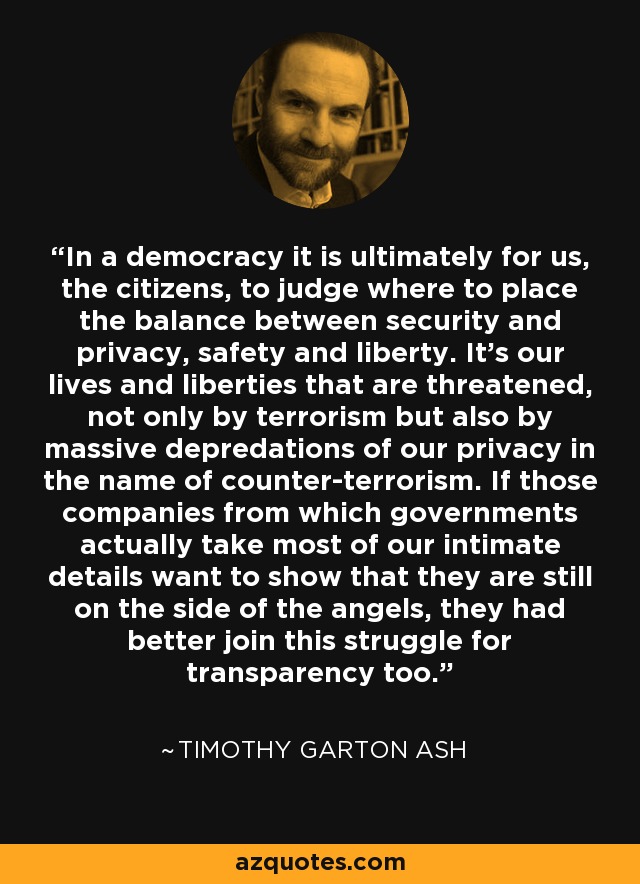 In a democracy it is ultimately for us, the citizens, to judge where to place the balance between security and privacy, safety and liberty. It's our lives and liberties that are threatened, not only by terrorism but also by massive depredations of our privacy in the name of counter-terrorism. If those companies from which governments actually take most of our intimate details want to show that they are still on the side of the angels, they had better join this struggle for transparency too. - Timothy Garton Ash