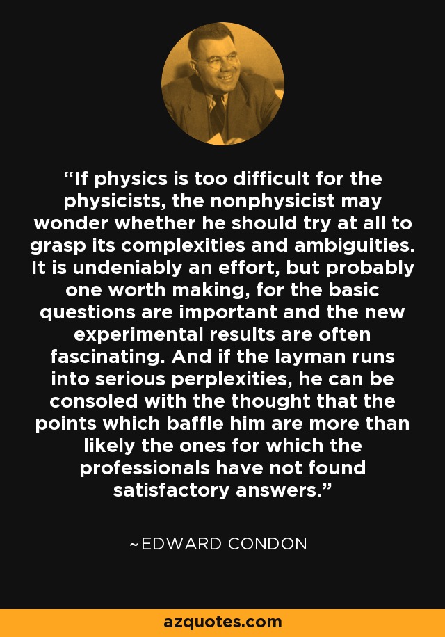 If physics is too difficult for the physicists, the nonphysicist may wonder whether he should try at all to grasp its complexities and ambiguities. It is undeniably an effort, but probably one worth making, for the basic questions are important and the new experimental results are often fascinating. And if the layman runs into serious perplexities, he can be consoled with the thought that the points which baffle him are more than likely the ones for which the professionals have not found satisfactory answers. - Edward Condon