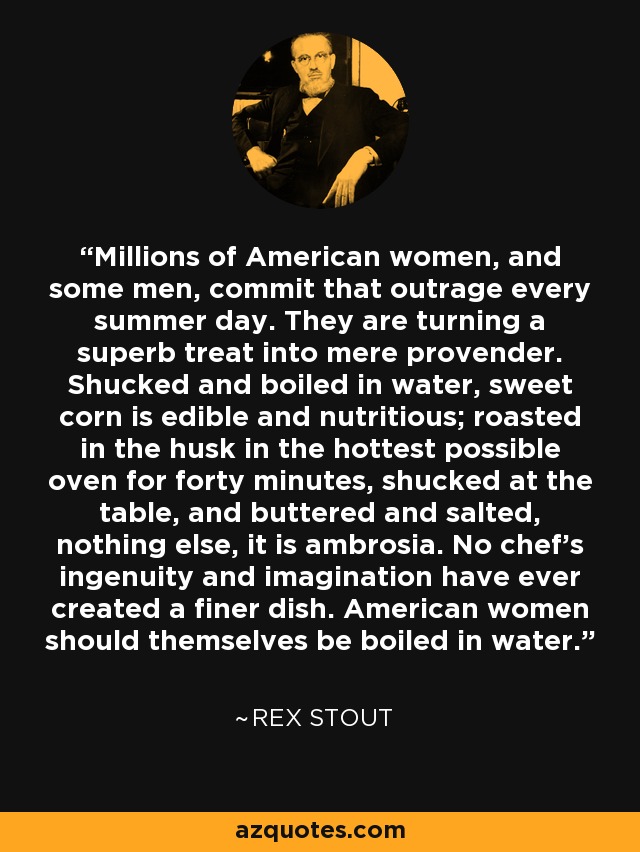 Millions of American women, and some men, commit that outrage every summer day. They are turning a superb treat into mere provender. Shucked and boiled in water, sweet corn is edible and nutritious; roasted in the husk in the hottest possible oven for forty minutes, shucked at the table, and buttered and salted, nothing else, it is ambrosia. No chef’s ingenuity and imagination have ever created a finer dish. American women should themselves be boiled in water. - Rex Stout