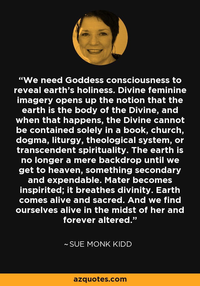 We need Goddess consciousness to reveal earth's holiness. Divine feminine imagery opens up the notion that the earth is the body of the Divine, and when that happens, the Divine cannot be contained solely in a book, church, dogma, liturgy, theological system, or transcendent spirituality. The earth is no longer a mere backdrop until we get to heaven, something secondary and expendable. Mater becomes inspirited; it breathes divinity. Earth comes alive and sacred. And we find ourselves alive in the midst of her and forever altered. - Sue Monk Kidd