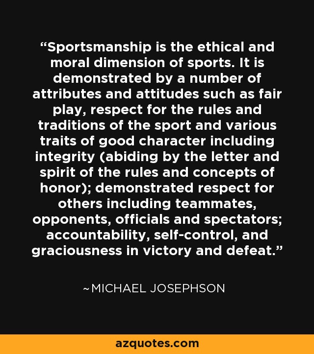 Sportsmanship is the ethical and moral dimension of sports. It is demonstrated by a number of attributes and attitudes such as fair play, respect for the rules and traditions of the sport and various traits of good character including integrity (abiding by the letter and spirit of the rules and concepts of honor); demonstrated respect for others including teammates, opponents, officials and spectators; accountability, self-control, and graciousness in victory and defeat. - Michael Josephson