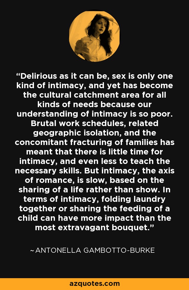 Delirious as it can be, sex is only one kind of intimacy, and yet has become the cultural catchment area for all kinds of needs because our understanding of intimacy is so poor. Brutal work schedules, related geographic isolation, and the concomitant fracturing of families has meant that there is little time for intimacy, and even less to teach the necessary skills. But intimacy, the axis of romance, is slow, based on the sharing of a life rather than show. In terms of intimacy, folding laundry together or sharing the feeding of a child can have more impact than the most extravagant bouquet. - Antonella Gambotto-Burke