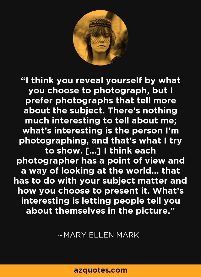 I think you reveal yourself by what you choose to photograph, but I prefer photographs that tell more about the subject. There's nothing much interesting to tell about me; what's interesting is the person I'm photographing, and that's what I try to show. [...] I think each photographer has a point of view and a way of looking at the world... that has to do with your subject matter and how you choose to present it. What's interesting is letting people tell you about themselves in the picture. - Mary Ellen Mark