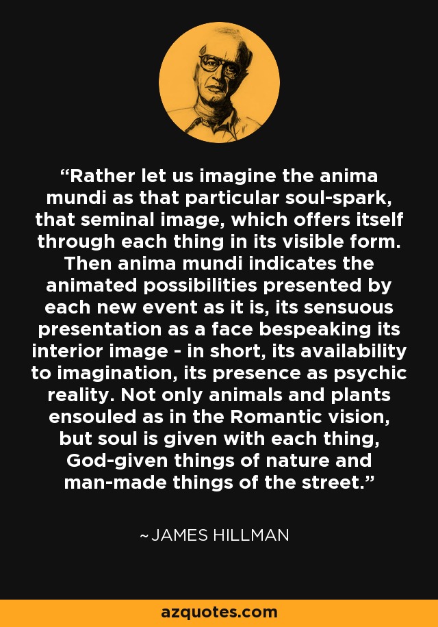 Rather let us imagine the anima mundi as that particular soul-spark, that seminal image, which offers itself through each thing in its visible form. Then anima mundi indicates the animated possibilities presented by each new event as it is, its sensuous presentation as a face bespeaking its interior image - in short, its availability to imagination, its presence as psychic reality. Not only animals and plants ensouled as in the Romantic vision, but soul is given with each thing, God-given things of nature and man-made things of the street. - James Hillman