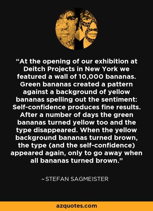 At the opening of our exhibition at Deitch Projects in New York we featured a wall of 10,000 bananas. Green bananas created a pattern against a background of yellow bananas spelling out the sentiment: Self-confidence produces fine results. After a number of days the green bananas turned yellow too and the type disappeared. When the yellow background bananas turned brown, the type (and the self-confidence) appeared again, only to go away when all bananas turned brown. - Stefan Sagmeister