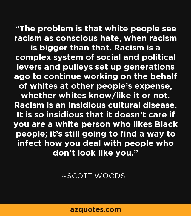 The problem is that white people see racism as conscious hate, when racism is bigger than that. Racism is a complex system of social and political levers and pulleys set up generations ago to continue working on the behalf of whites at other people's expense, whether whites know/like it or not. Racism is an insidious cultural disease. It is so insidious that it doesn't care if you are a white person who likes Black people; it's still going to find a way to infect how you deal with people who don't look like you. - Scott Woods