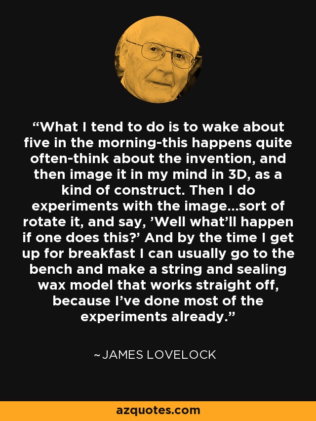 What I tend to do is to wake about five in the morning-this happens quite often-think about the invention, and then image it in my mind in 3D, as a kind of construct. Then I do experiments with the image...sort of rotate it, and say, 'Well what'll happen if one does this?' And by the time I get up for breakfast I can usually go to the bench and make a string and sealing wax model that works straight off, because I've done most of the experiments already. - James Lovelock