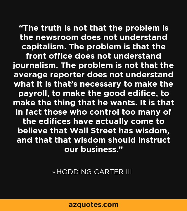 The truth is not that the problem is the newsroom does not understand capitalism. The problem is that the front office does not understand journalism. The problem is not that the average reporter does not understand what it is that's necessary to make the payroll, to make the good edifice, to make the thing that he wants. It is that in fact those who control too many of the edifices have actually come to believe that Wall Street has wisdom, and that that wisdom should instruct our business. - Hodding Carter III