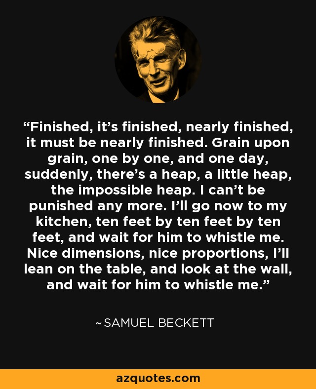 Finished, it's finished, nearly finished, it must be nearly finished. Grain upon grain, one by one, and one day, suddenly, there's a heap, a little heap, the impossible heap. I can't be punished any more. I'll go now to my kitchen, ten feet by ten feet by ten feet, and wait for him to whistle me. Nice dimensions, nice proportions, I'll lean on the table, and look at the wall, and wait for him to whistle me. - Samuel Beckett