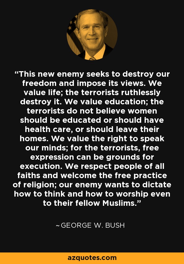This new enemy seeks to destroy our freedom and impose its views. We value life; the terrorists ruthlessly destroy it. We value education; the terrorists do not believe women should be educated or should have health care, or should leave their homes. We value the right to speak our minds; for the terrorists, free expression can be grounds for execution. We respect people of all faiths and welcome the free practice of religion; our enemy wants to dictate how to think and how to worship even to their fellow Muslims. - George W. Bush