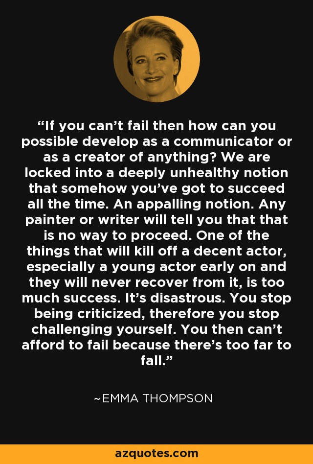 If you can't fail then how can you possible develop as a communicator or as a creator of anything? We are locked into a deeply unhealthy notion that somehow you've got to succeed all the time. An appalling notion. Any painter or writer will tell you that that is no way to proceed. One of the things that will kill off a decent actor, especially a young actor early on and they will never recover from it, is too much success. It's disastrous. You stop being criticized, therefore you stop challenging yourself. You then can't afford to fail because there's too far to fall. - Emma Thompson