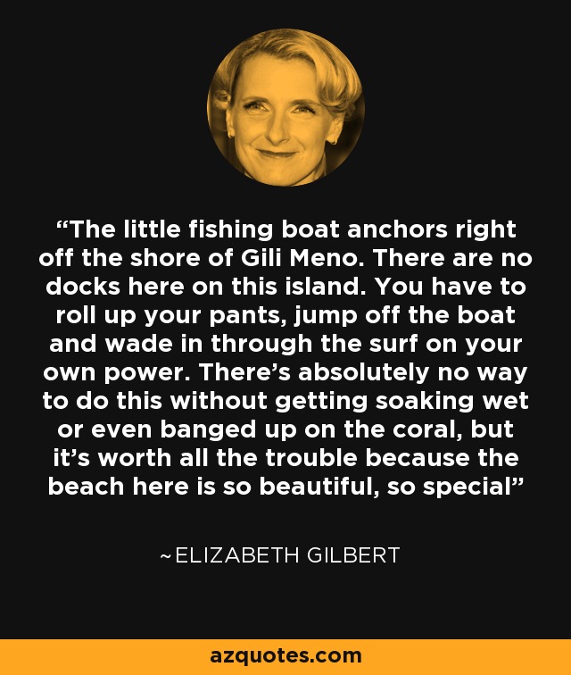 The little fishing boat anchors right off the shore of Gili Meno. There are no docks here on this island. You have to roll up your pants, jump off the boat and wade in through the surf on your own power. There's absolutely no way to do this without getting soaking wet or even banged up on the coral, but it's worth all the trouble because the beach here is so beautiful, so special - Elizabeth Gilbert
