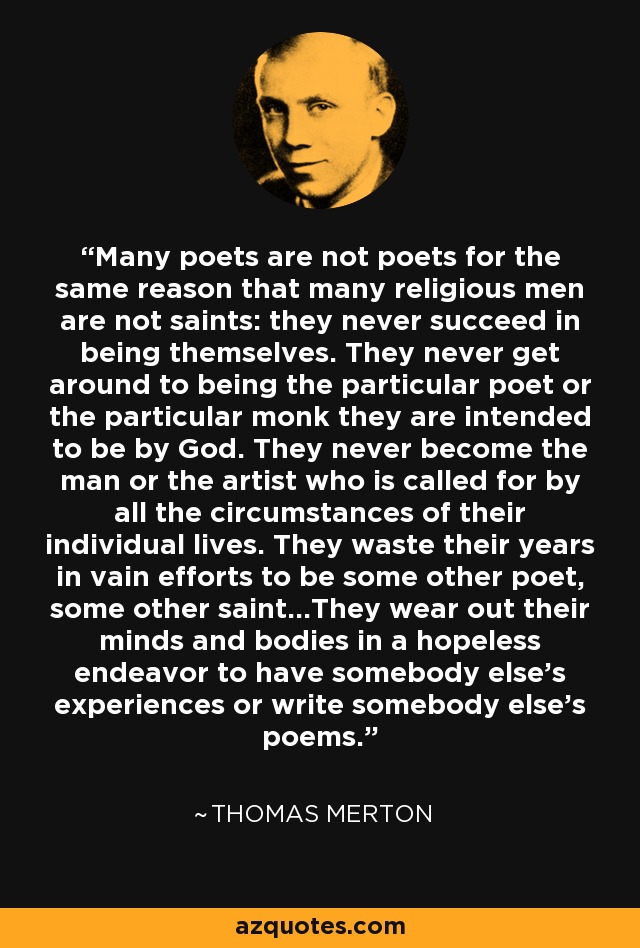 Many poets are not poets for the same reason that many religious men are not saints: they never succeed in being themselves. They never get around to being the particular poet or the particular monk they are intended to be by God. They never become the man or the artist who is called for by all the circumstances of their individual lives. They waste their years in vain efforts to be some other poet, some other saint...They wear out their minds and bodies in a hopeless endeavor to have somebody else's experiences or write somebody else's poems. - Thomas Merton