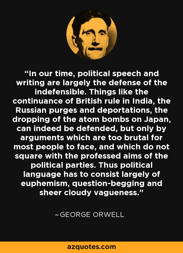 In our time, political speech and writing are largely the defense of the indefensible. Things like the continuance of British rule in India, the Russian purges and deportations, the dropping of the atom bombs on Japan, can indeed be defended, but only by arguments which are too brutal for most people to face, and which do not square with the professed aims of the political parties. Thus political language has to consist largely of euphemism, question-begging and sheer cloudy vagueness. - George Orwell