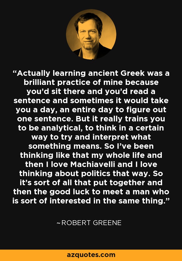 Actually learning ancient Greek was a brilliant practice of mine because you'd sit there and you'd read a sentence and sometimes it would take you a day, an entire day to figure out one sentence. But it really trains you to be analytical, to think in a certain way to try and interpret what something means. So I've been thinking like that my whole life and then I love Machiavelli and I love thinking about politics that way. So it's sort of all that put together and then the good luck to meet a man who is sort of interested in the same thing. - Robert Greene