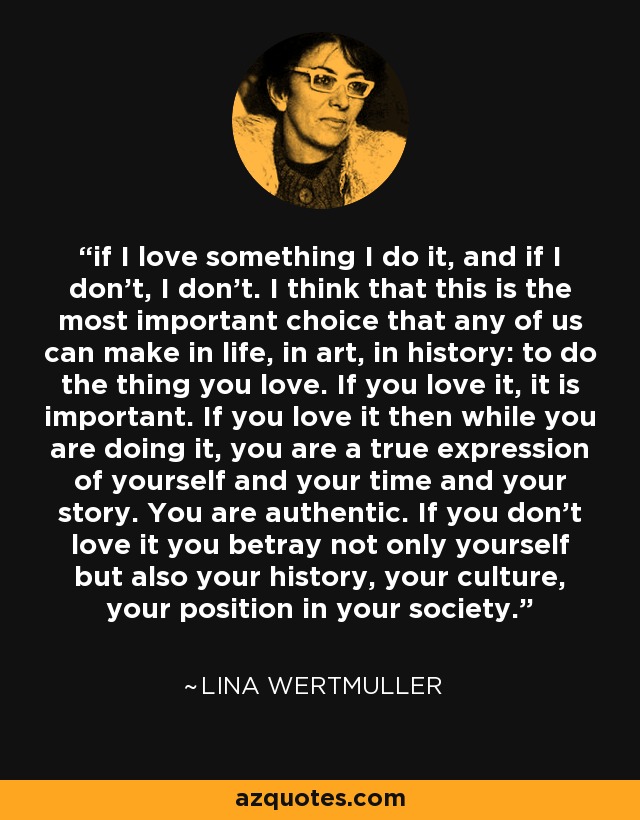 if I love something I do it, and if I don't, I don't. I think that this is the most important choice that any of us can make in life, in art, in history: to do the thing you love. If you love it, it is important. If you love it then while you are doing it, you are a true expression of yourself and your time and your story. You are authentic. If you don't love it you betray not only yourself but also your history, your culture, your position in your society. - Lina Wertmuller