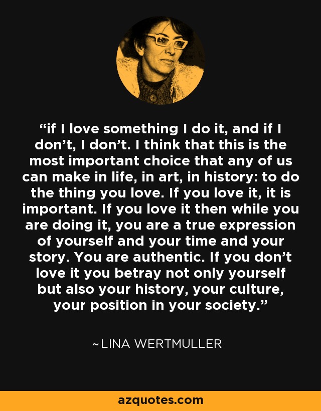 if I love something I do it, and if I don't, I don't. I think that this is the most important choice that any of us can make in life, in art, in history: to do the thing you love. If you love it, it is important. If you love it then while you are doing it, you are a true expression of yourself and your time and your story. You are authentic. If you don't love it you betray not only yourself but also your history, your culture, your position in your society. - Lina Wertmuller