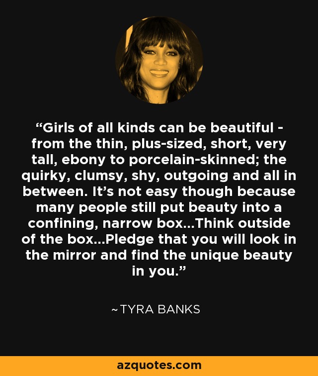 Girls of all kinds can be beautiful - from the thin, plus-sized, short, very tall, ebony to porcelain-skinned; the quirky, clumsy, shy, outgoing and all in between. It's not easy though because many people still put beauty into a confining, narrow box...Think outside of the box...Pledge that you will look in the mirror and find the unique beauty in you. - Tyra Banks
