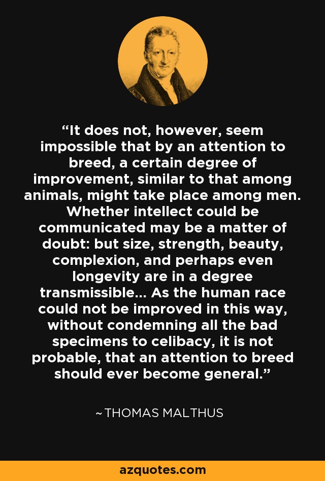 It does not, however, seem impossible that by an attention to breed, a certain degree of improvement, similar to that among animals, might take place among men. Whether intellect could be communicated may be a matter of doubt: but size, strength, beauty, complexion, and perhaps even longevity are in a degree transmissible... As the human race could not be improved in this way, without condemning all the bad specimens to celibacy, it is not probable, that an attention to breed should ever become general. - Thomas Malthus