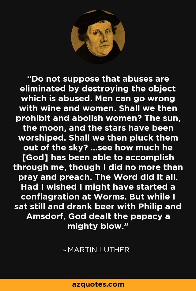 Do not suppose that abuses are eliminated by destroying the object which is abused. Men can go wrong with wine and women. Shall we then prohibit and abolish women? The sun, the moon, and the stars have been worshiped. Shall we then pluck them out of the sky? ...see how much he [God] has been able to accomplish through me, though I did no more than pray and preach. The Word did it all. Had I wished I might have started a conflagration at Worms. But while I sat still and drank beer with Philip and Amsdorf, God dealt the papacy a mighty blow. - Martin Luther