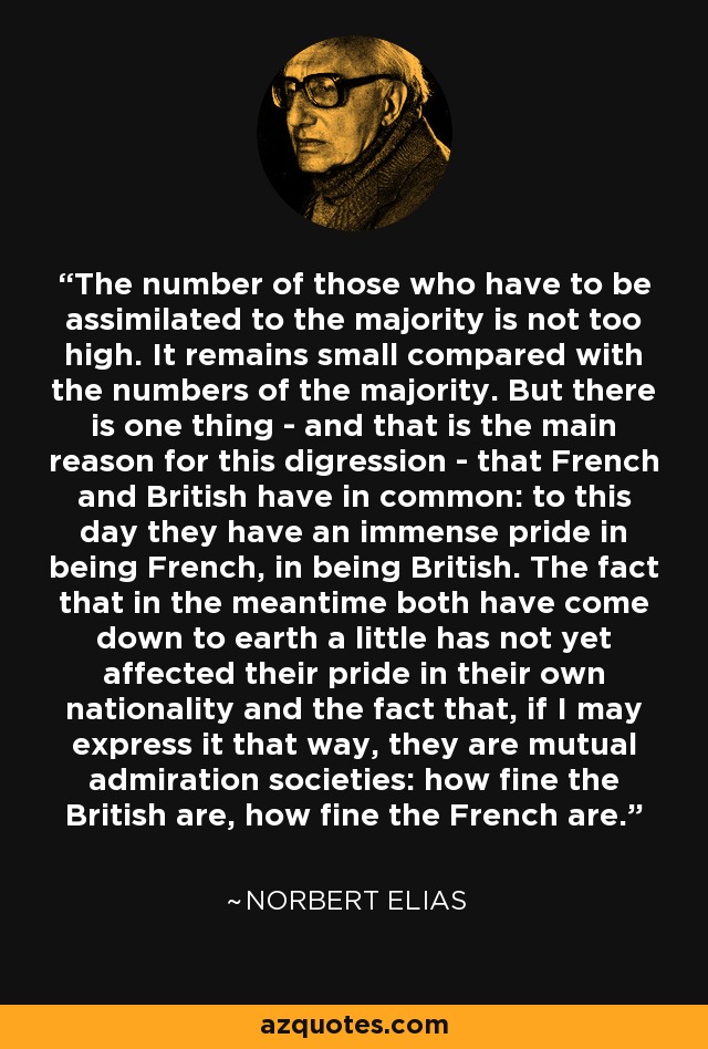 The number of those who have to be assimilated to the majority is not too high. It remains small compared with the numbers of the majority. But there is one thing - and that is the main reason for this digression - that French and British have in common: to this day they have an immense pride in being French, in being British. The fact that in the meantime both have come down to earth a little has not yet affected their pride in their own nationality and the fact that, if I may express it that way, they are mutual admiration societies: how fine the British are, how fine the French are. - Norbert Elias