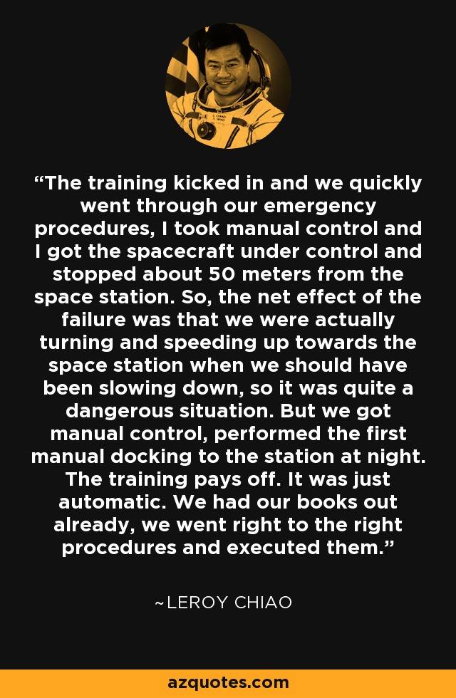 The training kicked in and we quickly went through our emergency procedures, I took manual control and I got the spacecraft under control and stopped about 50 meters from the space station. So, the net effect of the failure was that we were actually turning and speeding up towards the space station when we should have been slowing down, so it was quite a dangerous situation. But we got manual control, performed the first manual docking to the station at night. The training pays off. It was just automatic. We had our books out already, we went right to the right procedures and executed them. - Leroy Chiao