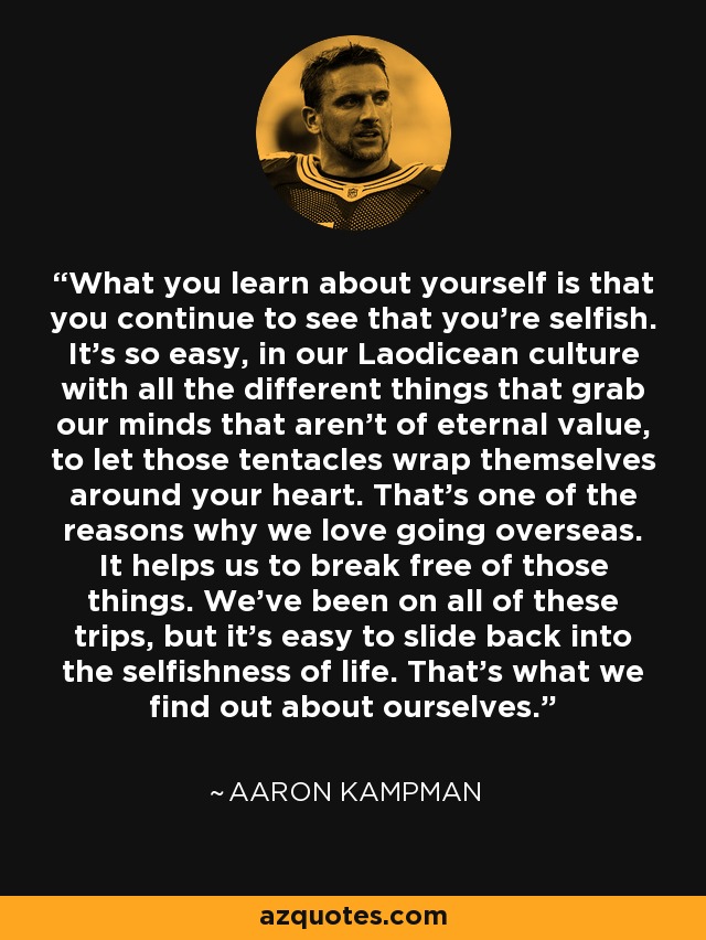 What you learn about yourself is that you continue to see that you're selfish. It's so easy, in our Laodicean culture with all the different things that grab our minds that aren't of eternal value, to let those tentacles wrap themselves around your heart. That's one of the reasons why we love going overseas. It helps us to break free of those things. We've been on all of these trips, but it's easy to slide back into the selfishness of life. That's what we find out about ourselves. - Aaron Kampman