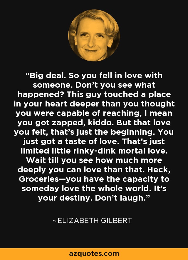 Big deal. So you fell in love with someone. Don’t you see what happened? This guy touched a place in your heart deeper than you thought you were capable of reaching, I mean you got zapped, kiddo. But that love you felt, that’s just the beginning. You just got a taste of love. That’s just limited little rinky-dink mortal love. Wait till you see how much more deeply you can love than that. Heck, Groceries—you have the capacity to someday love the whole world. It’s your destiny. Don’t laugh. - Elizabeth Gilbert