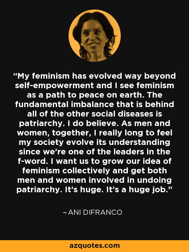 My feminism has evolved way beyond self-empowerment and I see feminism as a path to peace on earth. The fundamental imbalance that is behind all of the other social diseases is patriarchy. I do believe. As men and women, together, I really long to feel my society evolve its understanding since we're one of the leaders in the f-word. I want us to grow our idea of feminism collectively and get both men and women involved in undoing patriarchy. It's huge. It's a huge job. - Ani DiFranco