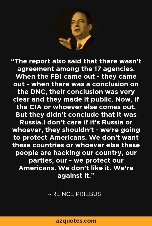 The report also said that there wasn't agreement among the 17 agencies. When the FBI came out - they came out - when there was a conclusion on the DNC, their conclusion was very clear and they made it public. Now, if the CIA or whoever else comes out. But they didn't conclude that it was Russia.I don't care if it's Russia or whoever, they shouldn't - we're going to protect Americans. We don't want these countries or whoever else these people are hacking our country, our parties, our - we protect our Americans. We don't like it. We're against it. - Reince Priebus