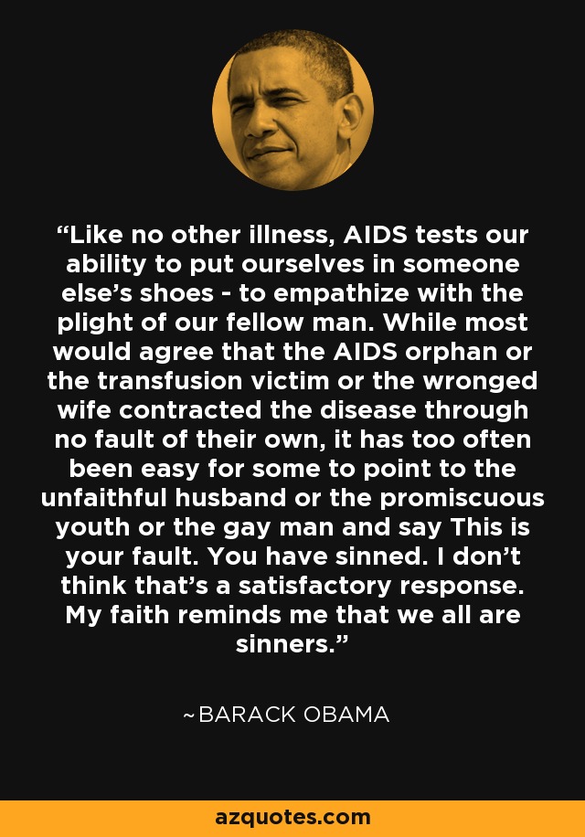 Like no other illness, AIDS tests our ability to put ourselves in someone else's shoes - to empathize with the plight of our fellow man. While most would agree that the AIDS orphan or the transfusion victim or the wronged wife contracted the disease through no fault of their own, it has too often been easy for some to point to the unfaithful husband or the promiscuous youth or the gay man and say This is your fault. You have sinned. I don't think that's a satisfactory response. My faith reminds me that we all are sinners. - Barack Obama