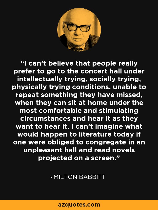 I can't believe that people really prefer to go to the concert hall under intellectually trying, socially trying, physically trying conditions, unable to repeat something they have missed, when they can sit at home under the most comfortable and stimulating circumstances and hear it as they want to hear it. I can't imagine what would happen to literature today if one were obliged to congregate in an unpleasant hall and read novels projected on a screen. - Milton Babbitt