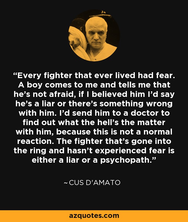 Every fighter that ever lived had fear. A boy comes to me and tells me that he's not afraid, if I believed him I'd say he's a liar or there's something wrong with him. I'd send him to a doctor to find out what the hell's the matter with him, because this is not a normal reaction. The fighter that's gone into the ring and hasn't experienced fear is either a liar or a psychopath. - Cus D'Amato