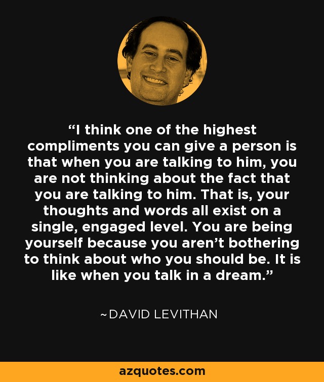 I think one of the highest compliments you can give a person is that when you are talking to him, you are not thinking about the fact that you are talking to him. That is, your thoughts and words all exist on a single, engaged level. You are being yourself because you aren't bothering to think about who you should be. It is like when you talk in a dream. - David Levithan