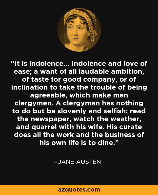 It is indolence... Indolence and love of ease; a want of all laudable ambition, of taste for good company, or of inclination to take the trouble of being agreeable, which make men clergymen. A clergyman has nothing to do but be slovenly and selfish; read the newspaper, watch the weather, and quarrel with his wife. His curate does all the work and the business of his own life is to dine. - Jane Austen